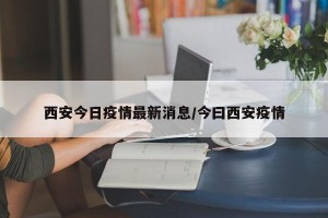西安今日疫情最新消息/今曰西安疫情