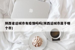 陕西省运城市有疫情吗吗(陕西运城市属于哪个市)