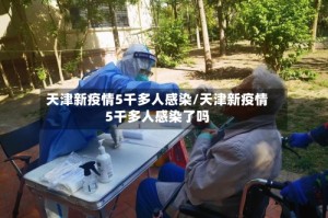天津新疫情5千多人感染/天津新疫情5千多人感染了吗