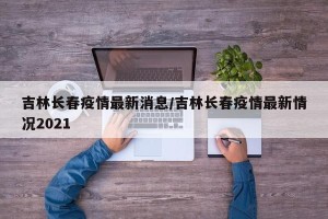 吉林长春疫情最新消息/吉林长春疫情最新情况2021