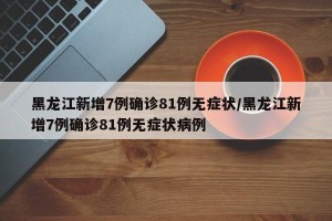 黑龙江新增7例确诊81例无症状/黑龙江新增7例确诊81例无症状病例