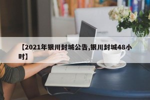 【2021年银川封城公告,银川封城48小时】