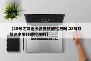 【28号之前返乡需要核酸检测吗,28号以前返乡要核酸检测吗】