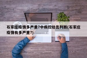 石家庄疫情多严重?中疾控给出判断(石家庄疫情有多严重?)