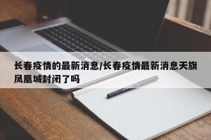 长春疫情的最新消息/长春疫情最新消息天旗凤凰城封闭了吗
