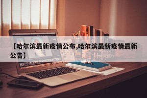 【哈尔滨最新疫情公布,哈尔滨最新疫情最新公告】