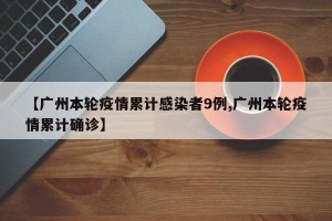 【广州本轮疫情累计感染者9例,广州本轮疫情累计确诊】