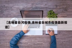 【吉林省白河疫情,吉林省白城市疫情最新报道】