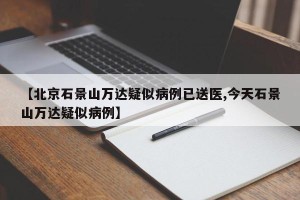 【北京石景山万达疑似病例已送医,今天石景山万达疑似病例】