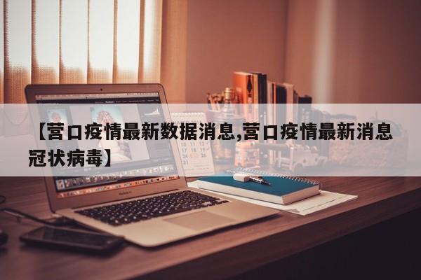 【营口疫情最新数据消息,营口疫情最新消息冠状病毒】